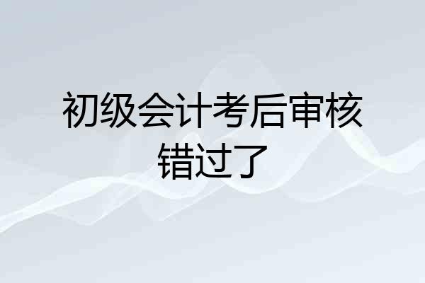 初级会计考后审核错过了