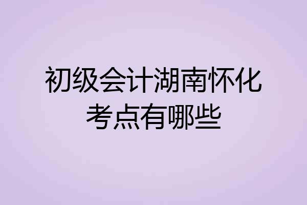初级会计湖南怀化考点有哪些