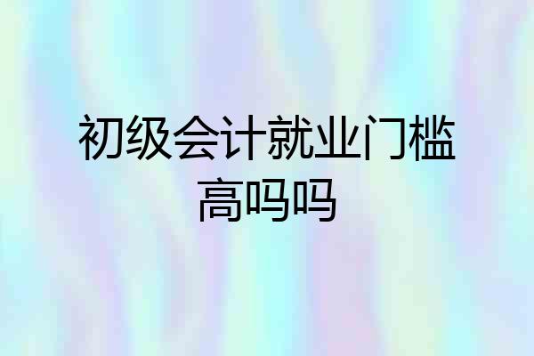 初级会计就业门槛高吗吗