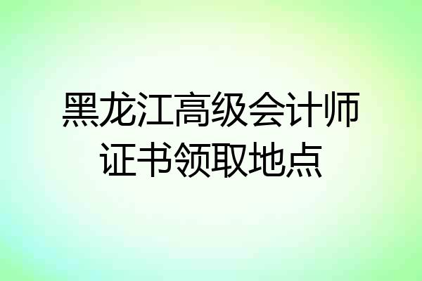 黑龙江高级会计师证书领取地点