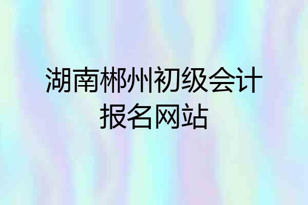 湖南郴州初级会计报名网站