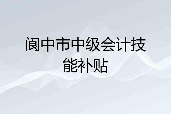 阆中市中级会计技能补贴