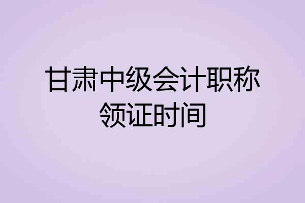 甘肃中级会计职称领证时间