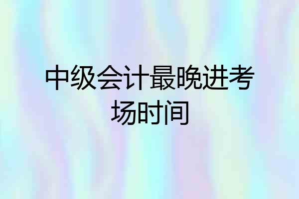 中级会计最晚进考场时间
