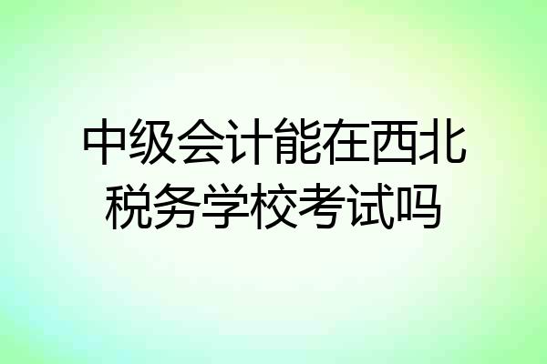 中级会计能在西北税务学校考试吗
