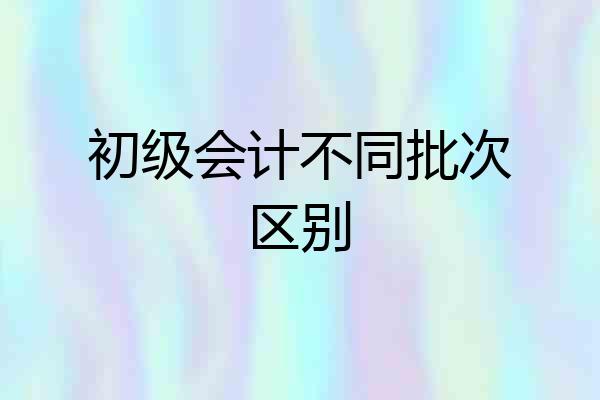 初级会计不同批次区别