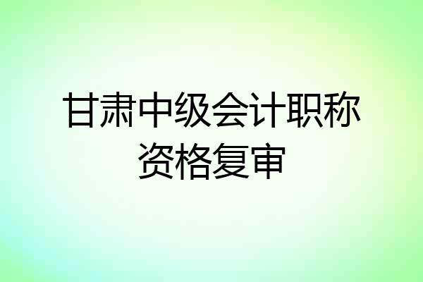 甘肃中级会计职称资格复审