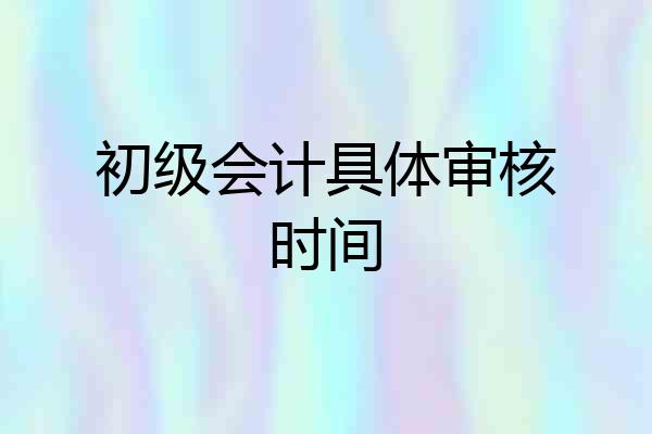 初级会计具体审核时间
