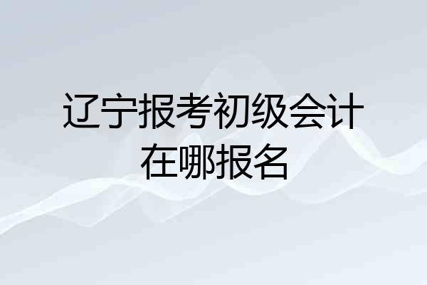 辽宁报考初级会计在哪报名