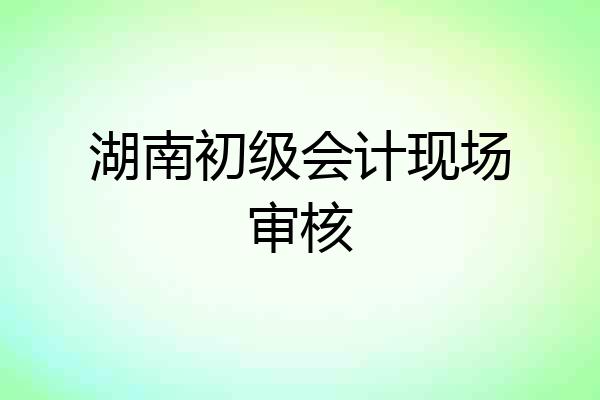 湖南初级会计现场审核