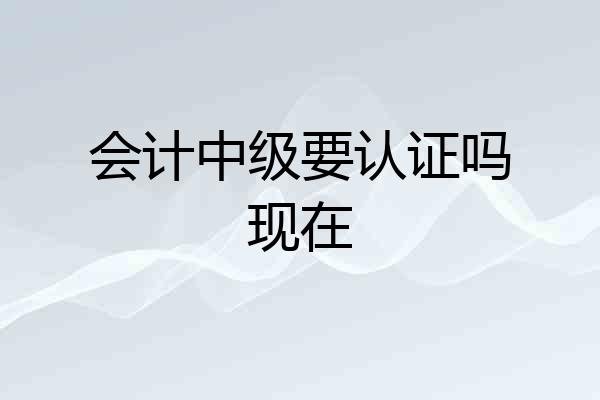 会计中级要认证吗现在