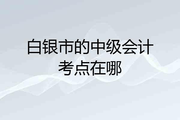 白银市的中级会计考点在哪