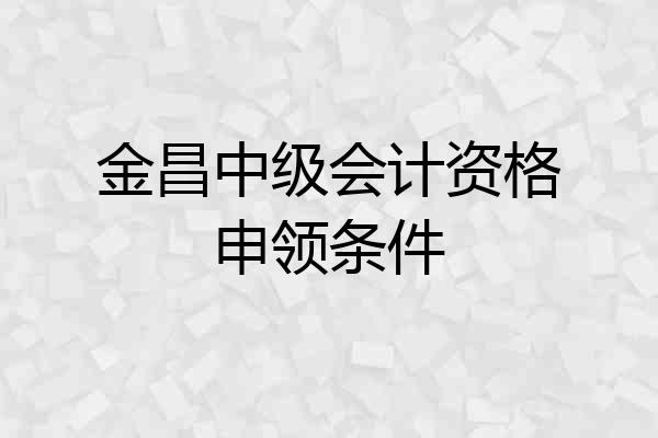 金昌中级会计资格申领条件