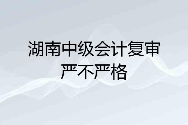 湖南中级会计复审严不严格