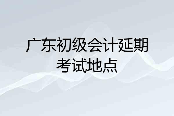 广东初级会计延期考试地点
