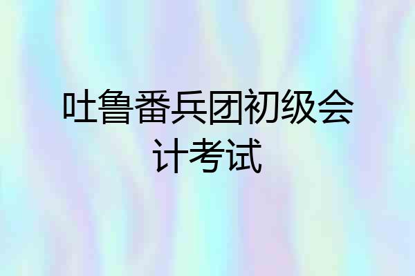 吐鲁番兵团初级会计考试