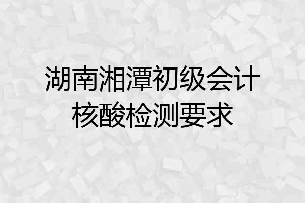 湖南湘潭初级会计核酸检测要求