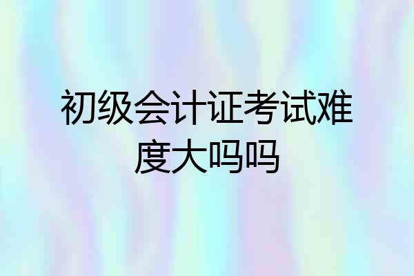 初级会计证考试难度大吗吗