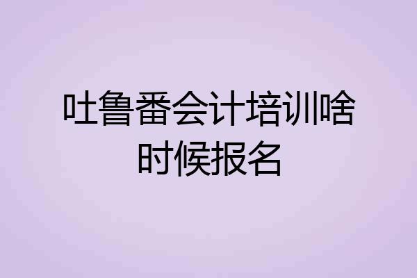 吐鲁番会计培训啥时候报名
