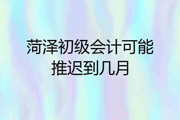 菏泽初级会计可能推迟到几月