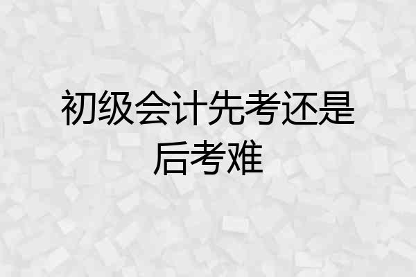初级会计先考还是后考难