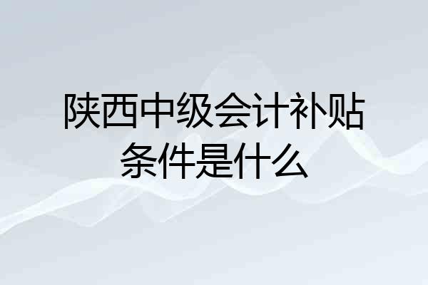 陕西中级会计补贴条件是什么