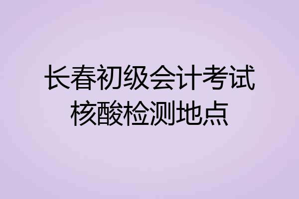 长春初级会计考试核酸检测地点
