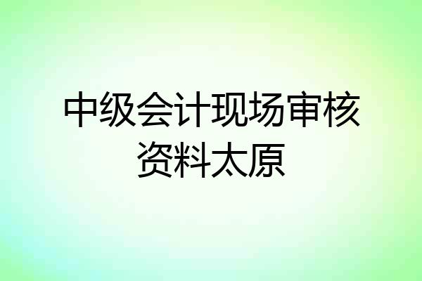 中级会计现场审核资料太原