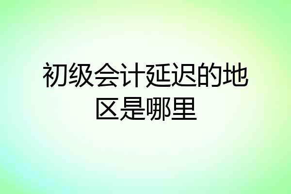 初级会计延迟的地区是哪里