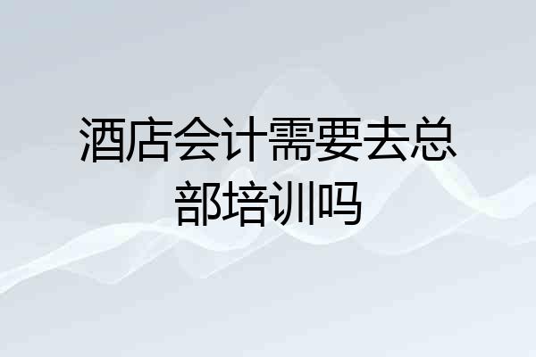 酒店会计需要去总部培训吗
