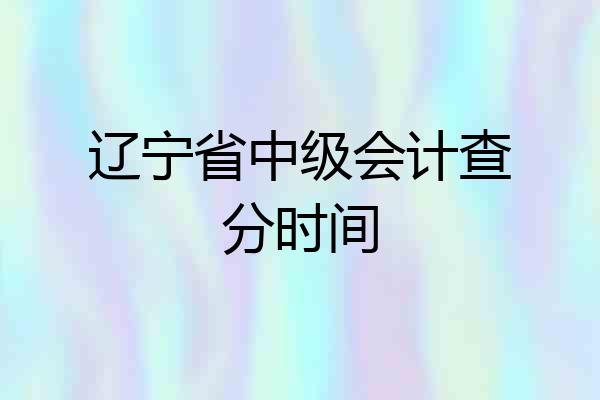 辽宁省中级会计查分时间