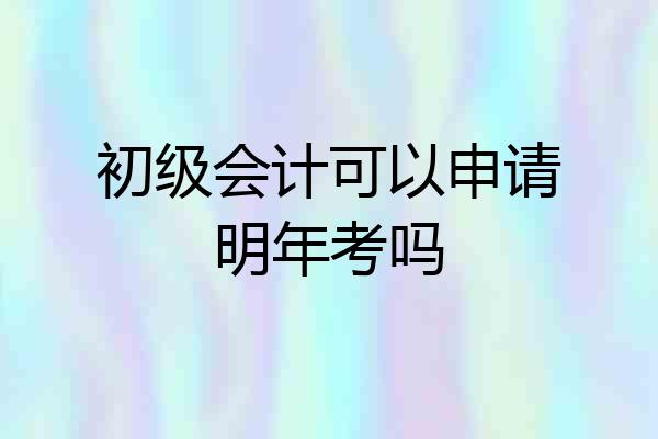 初级会计可以申请明年考吗