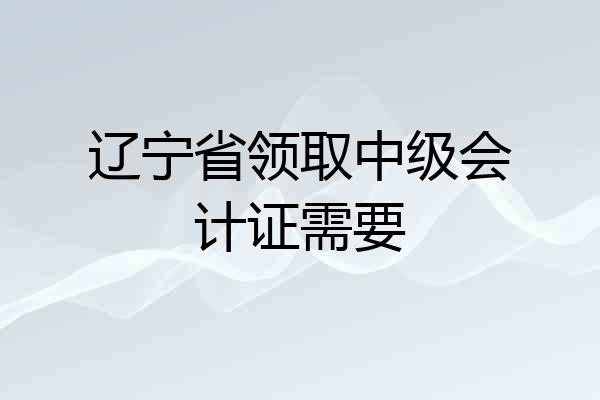 辽宁省领取中级会计证需要