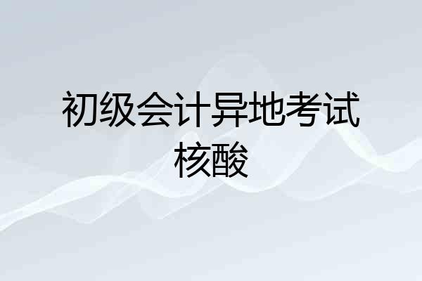 初级会计异地考试核酸