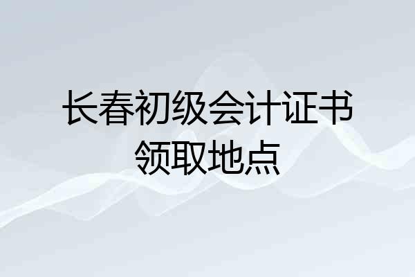 长春初级会计证书领取地点