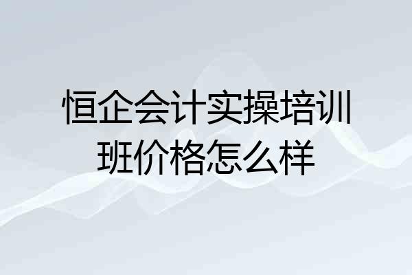 恒企会计实操培训班价格怎么样