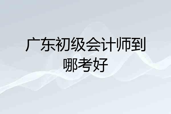 广东初级会计师到哪考好