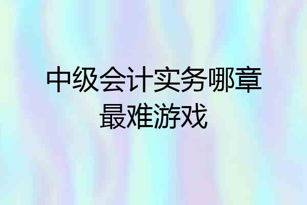 中级会计实务哪章最难游戏