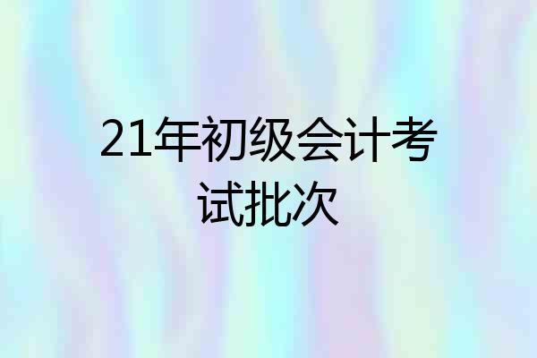 21年初级会计考试批次