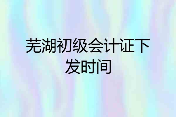 芜湖初级会计证下发时间