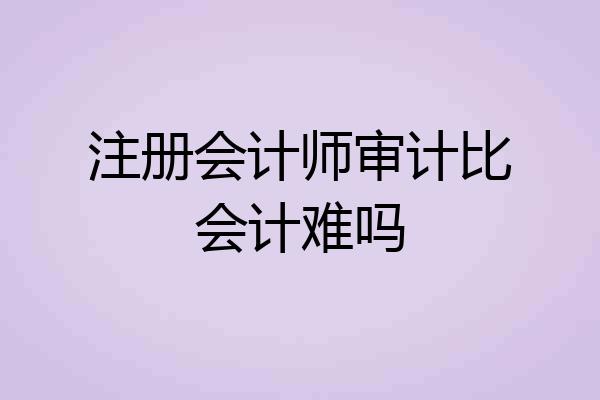 注册会计师审计比会计难吗