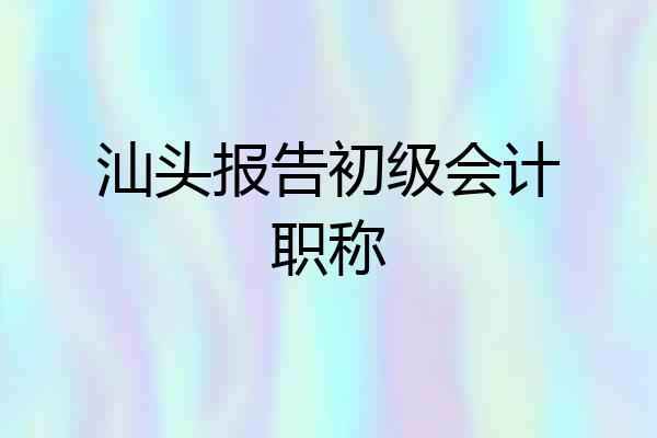 汕头报告初级会计职称