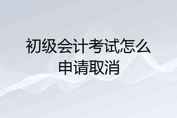 初级会计考试怎么申请取消