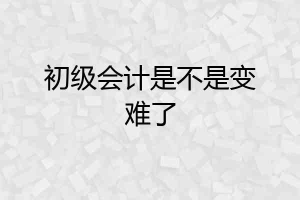 初级会计是不是变难了