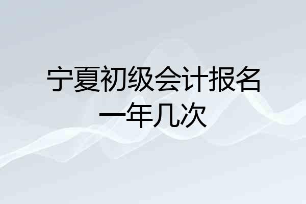 宁夏初级会计报名一年几次