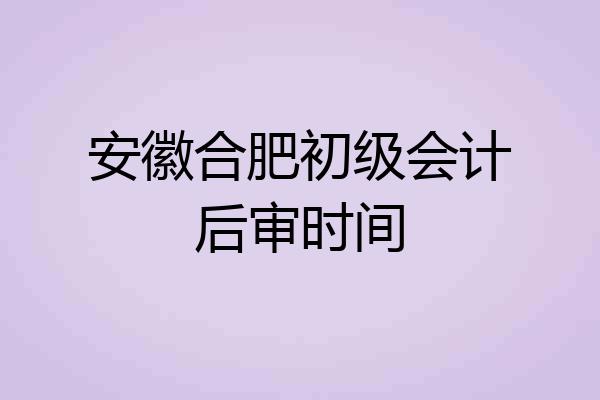 安徽合肥初级会计后审时间