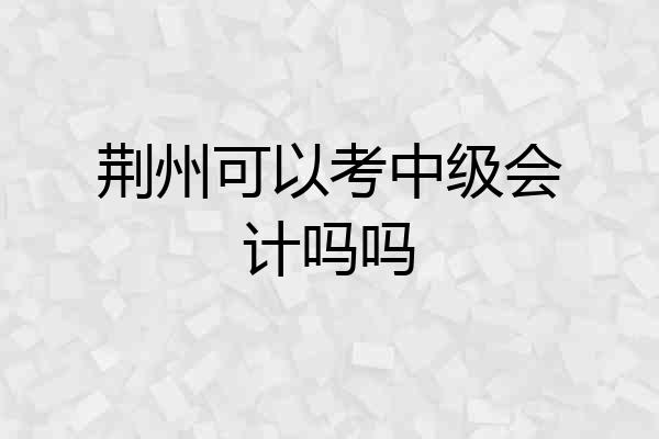 荆州可以考中级会计吗吗