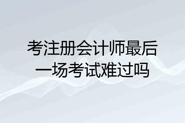 考注册会计师最后一场考试难过吗