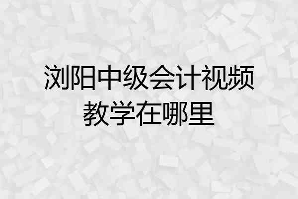 浏阳中级会计视频教学在哪里