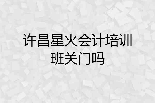 许昌星火会计培训班关门吗